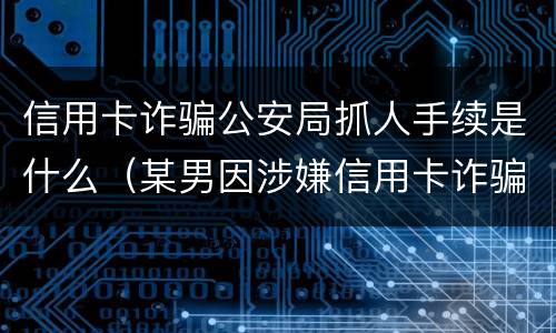 信用卡诈骗公安局抓人手续是什么（某男因涉嫌信用卡诈骗罪被公安机关立案侦查）