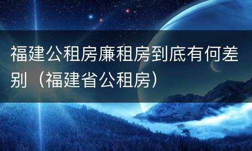 福建公租房廉租房到底有何差别（福建省公租房）