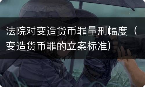 法院对变造货币罪量刑幅度（变造货币罪的立案标准）