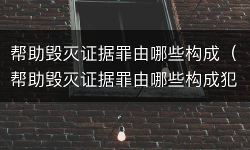 帮助毁灭证据罪由哪些构成（帮助毁灭证据罪由哪些构成犯罪）