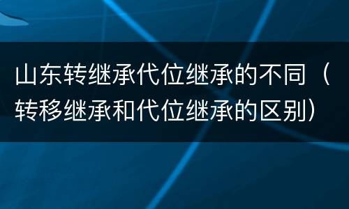 山东转继承代位继承的不同（转移继承和代位继承的区别）
