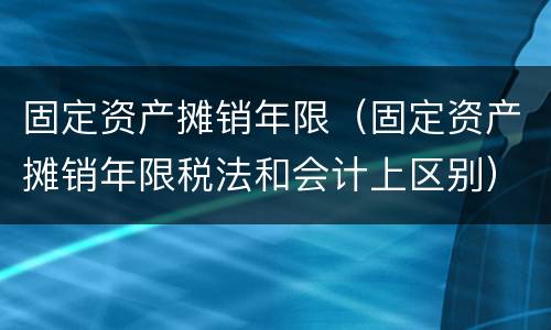固定资产摊销年限（固定资产摊销年限税法和会计上区别）
