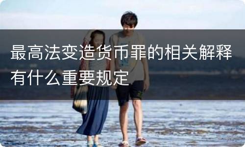 最高法变造货币罪的相关解释有什么重要规定