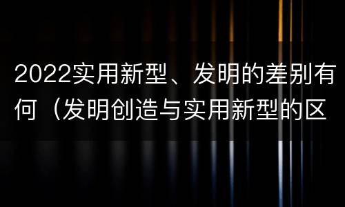 2022实用新型、发明的差别有何（发明创造与实用新型的区别）