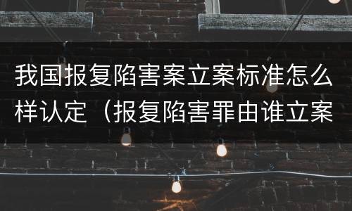 我国报复陷害案立案标准怎么样认定（报复陷害罪由谁立案）
