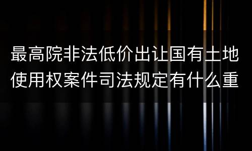 最高院非法低价出让国有土地使用权案件司法规定有什么重要内容
