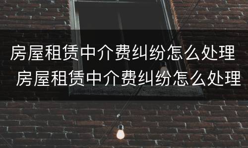 房屋租赁中介费纠纷怎么处理 房屋租赁中介费纠纷怎么处理最好