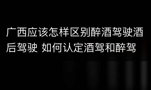 广西应该怎样区别醉酒驾驶酒后驾驶 如何认定酒驾和醉驾