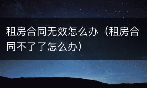 租房合同无效怎么办（租房合同不了了怎么办）