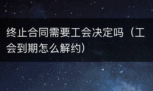 终止合同需要工会决定吗（工会到期怎么解约）
