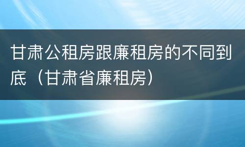 甘肃公租房跟廉租房的不同到底（甘肃省廉租房）