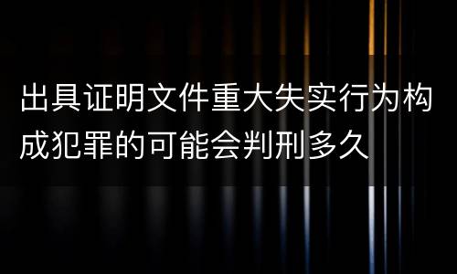 出具证明文件重大失实行为构成犯罪的可能会判刑多久