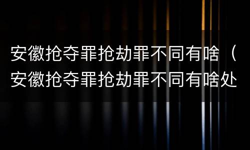 安徽抢夺罪抢劫罪不同有啥（安徽抢夺罪抢劫罪不同有啥处罚）