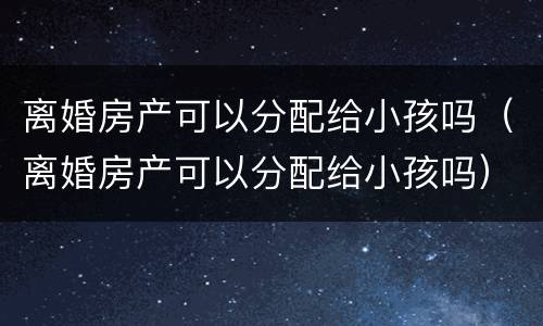 离婚房产可以分配给小孩吗（离婚房产可以分配给小孩吗）
