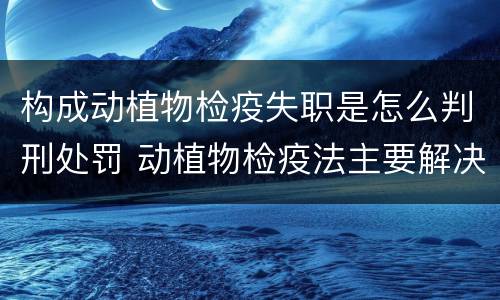 构成动植物检疫失职是怎么判刑处罚 动植物检疫法主要解决什么问题?