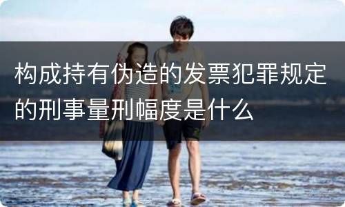 构成持有伪造的发票犯罪规定的刑事量刑幅度是什么