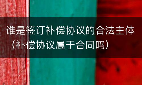 谁是签订补偿协议的合法主体（补偿协议属于合同吗）