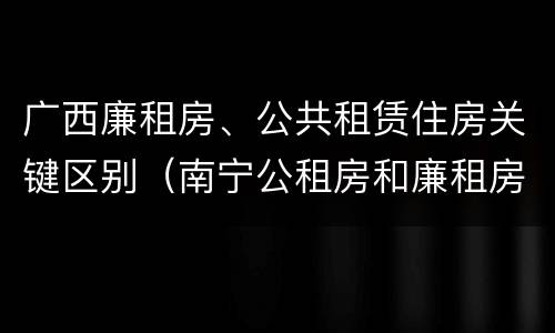 广西廉租房、公共租赁住房关键区别（南宁公租房和廉租房）