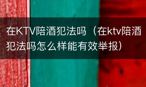 在KTV陪酒犯法吗（在ktv陪酒犯法吗怎么样能有效举报）