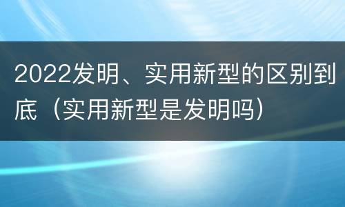2022发明、实用新型的区别到底（实用新型是发明吗）