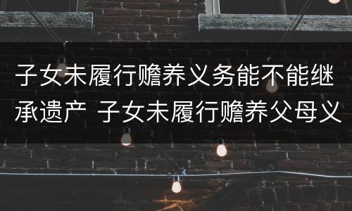 子女未履行赡养义务能不能继承遗产 子女未履行赡养父母义务,是否有继承家产的权利