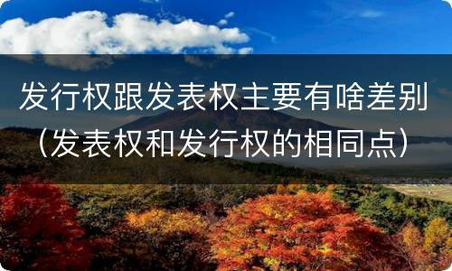 发行权跟发表权主要有啥差别（发表权和发行权的相同点）