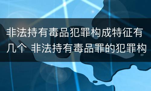 非法持有毒品犯罪构成特征有几个 非法持有毒品罪的犯罪构成