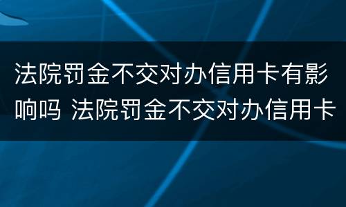 法院罚金不交对办信用卡有影响吗 法院罚金不交对办信用卡有影响吗怎么办