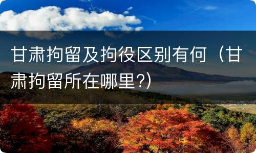 甘肃拘留及拘役区别有何（甘肃拘留所在哪里?）