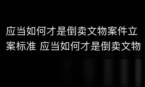 应当如何才是倒卖文物案件立案标准 应当如何才是倒卖文物案件立案标准呢