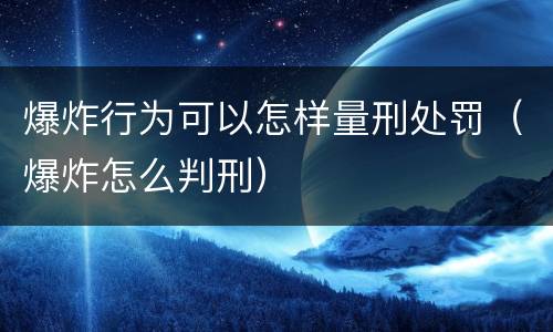 爆炸行为可以怎样量刑处罚（爆炸怎么判刑）