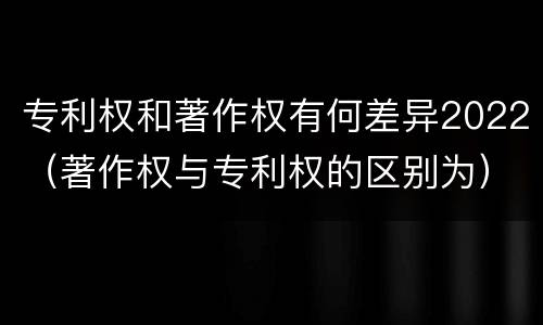 专利权和著作权有何差异2022（著作权与专利权的区别为）