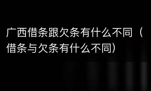 广西借条跟欠条有什么不同（借条与欠条有什么不同）