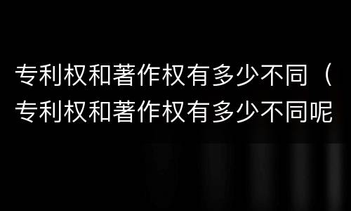 专利权和著作权有多少不同（专利权和著作权有多少不同呢）