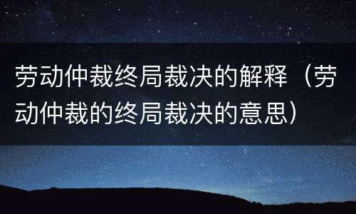 劳动仲裁终局裁决的解释（劳动仲裁的终局裁决的意思）