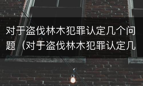 对于盗伐林木犯罪认定几个问题（对于盗伐林木犯罪认定几个问题怎么处理）