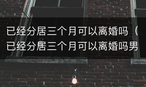 已经分居三个月可以离婚吗（已经分居三个月可以离婚吗男方）