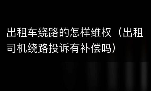 出租车绕路的怎样维权（出租司机绕路投诉有补偿吗）