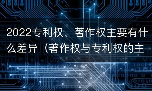 2022专利权、著作权主要有什么差异（著作权与专利权的主要区别）