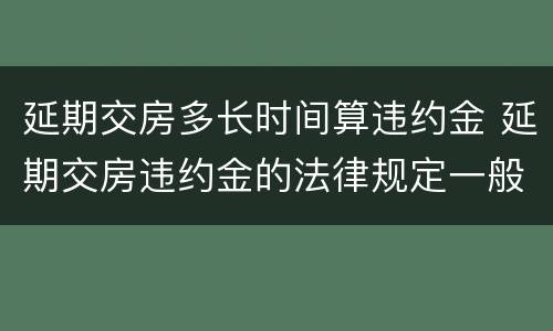 延期交房多长时间算违约金 延期交房违约金的法律规定一般是多少