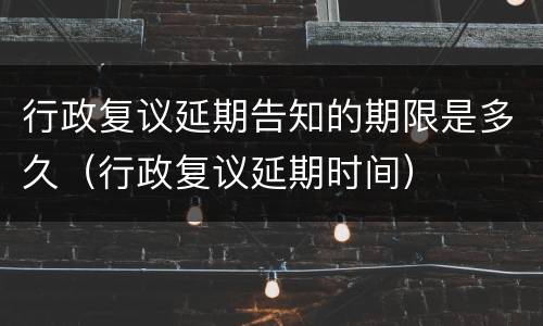 行政复议延期告知的期限是多久（行政复议延期时间）
