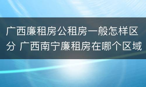 广西廉租房公租房一般怎样区分 广西南宁廉租房在哪个区域