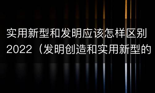 实用新型和发明应该怎样区别2022（发明创造和实用新型的区别）