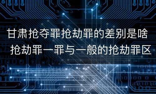 甘肃抢夺罪抢劫罪的差别是啥 抢劫罪一罪与一般的抢劫罪区别