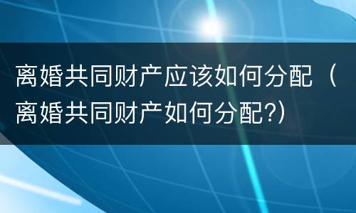 离婚共同财产应该如何分配（离婚共同财产如何分配?）