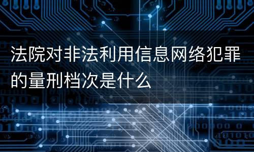 法院对非法利用信息网络犯罪的量刑档次是什么