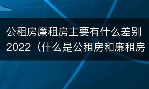 公租房廉租房主要有什么差别2022（什么是公租房和廉租房）
