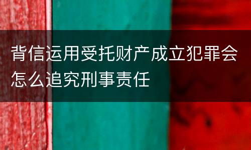 背信运用受托财产成立犯罪会怎么追究刑事责任