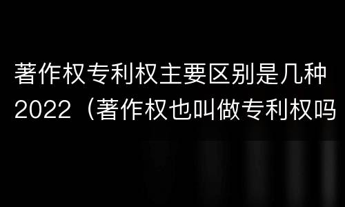 著作权专利权主要区别是几种2022（著作权也叫做专利权吗）