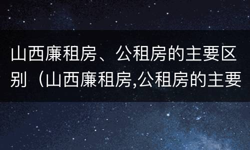 山西廉租房、公租房的主要区别（山西廉租房,公租房的主要区别在哪）